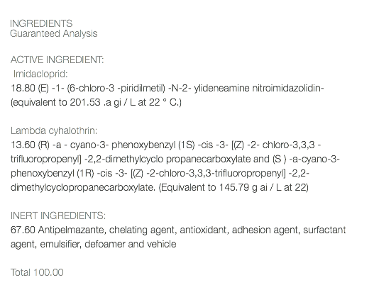  INGREDIENTS Guaranteed Analysis ACTIVE INGREDIENT: Imidacloprid: 18.80 (E) -1- (6-chloro-3 -piridilmetil) -N-2- ylideneamine nitroimidazolidin- (equivalent to 201.53 .a gi / L at 22 ° C.) Lambda cyhalothrin: 13.60 (R) -a - cyano-3- phenoxybenzyl (1S) -cis -3- [(Z) -2- chloro-3,3,3 - trifluoropropenyl] -2,2-dimethylcyclo propanecarboxylate and (S ) -a-cyano-3- phenoxybenzyl (1R) -cis -3- [(Z) -2-chloro-3,3,3-trifluoropropenyl] -2,2-dimethylcyclopropanecarboxylate. (Equivalent to 145.79 g ai / L at 22) INERT INGREDIENTS: 67.60 Antipelmazante, chelating agent, antioxidant, adhesion agent, surfactant agent, emulsifier, defoamer and vehicle Total 100.00 