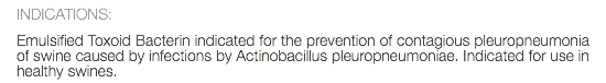 INDICATIONS: Emulsified Toxoid Bacterin indicated for the prevention of contagious pleuropneumonia of swine caused by infections by Actinobacillus pleuropneumoniae. Indicated for use in healthy swines.