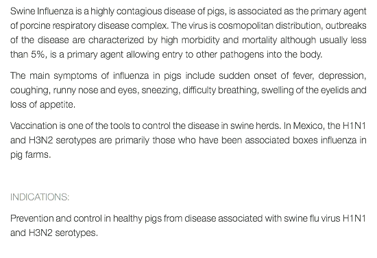 Swine Influenza is a highly contagious disease of pigs, is associated as the primary agent of porcine respiratory disease complex. The virus is cosmopolitan distribution, outbreaks of the disease are characterized by high morbidity and mortality although usually less than 5%, is a primary agent allowing entry to other pathogens into the body. The main symptoms of influenza in pigs include sudden onset of fever, depression, coughing, runny nose and eyes, sneezing, difficulty breathing, swelling of the eyelids and loss of appetite. Vaccination is one of the tools to control the disease in swine herds. In Mexico, the H1N1 and H3N2 serotypes are primarily those who have been associated boxes influenza in pig farms. INDICATIONS: Prevention and control in healthy pigs from disease associated with swine flu virus H1N1 and H3N2 serotypes.