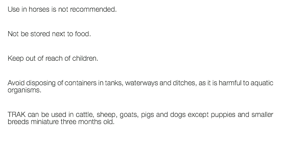 Use in horses is not recommended. Not be stored next to food. Keep out of reach of children. Avoid disposing of containers in tanks, waterways and ditches, as it is harmful to aquatic organisms. TRAK can be used in cattle, sheep, goats, pigs and dogs except puppies and smaller breeds miniature three months old. 