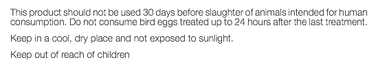 This product should not be used 30 days before slaughter of animals intended for human consumption. Do not consume bird eggs treated up to 24 hours after the last treatment. Keep in a cool, dry place and not exposed to sunlight. Keep out of reach of children 