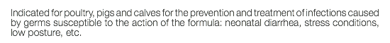 Indicated for poultry, pigs and calves for the prevention and treatment of infections caused by germs susceptible to the action of the formula: neonatal diarrhea, stress conditions, low posture, etc.