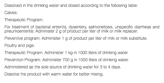 Dissolved in the drinking water and dosed according to the following table: Calves: Therapeutic Program: For treatment of bacterial enteritis, dysentery, salmonellosis, unspecific diarrheas and pneumoenteritis: Administer 2 g of product per liter of milk or milk replacer. Preventive program: Administer 1 g of product per liter of milk or milk substitute. Poultry and pigs: Therapeutic Program: Administer 1 kg in 1000 liters of drinking water. Prevention Program: Administer 700 g in 1000 liters of drinking water. Administered as the sole source of drinking water for 3 to 4 days. Dissolve the product with warm water for better mixing. 