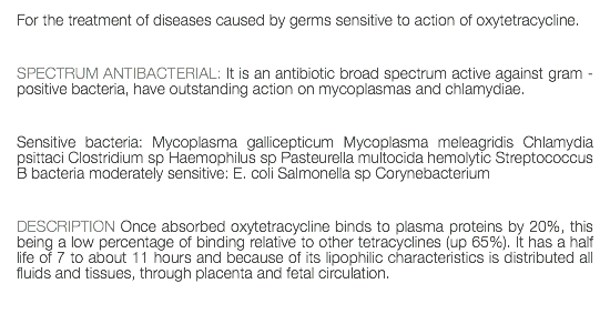 For the treatment of diseases caused by germs sensitive to action of oxytetracycline. SPECTRUM ANTIBACTERIAL: It is an antibiotic broad spectrum active against gram - positive bacteria, have outstanding action on mycoplasmas and chlamydiae. Sensitive bacteria: Mycoplasma gallicepticum Mycoplasma meleagridis Chlamydia psittaci Clostridium sp Haemophilus sp Pasteurella multocida hemolytic Streptococcus B bacteria moderately sensitive: E. coli Salmonella sp Corynebacterium DESCRIPTION Once absorbed oxytetracycline binds to plasma proteins by 20%, this being a low percentage of binding relative to other tetracyclines (up 65%). It has a half life of 7 to about 11 hours and because of its lipophilic characteristics is distributed all fluids and tissues, through placenta and fetal circulation.