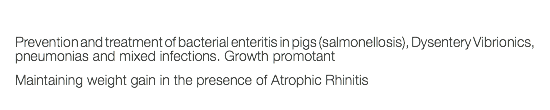  Prevention and treatment of bacterial enteritis in pigs (salmonellosis), Dysentery Vibrionics, pneumonias and mixed infections. Growth promotant Maintaining weight gain in the presence of Atrophic Rhinitis 