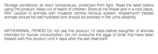 Storage conditions: at room temperature, protected from light. Read the label before using the product. Keep out of reach of children. Store at the shade and in a cool place. With caution in animals with impaired central nervous system. Kitasamycin treated animals should be well hydrated and should be avoided in the urine alkalinity. WITHDRAWAL PERIOD Do not use this product 15 days before slaughter of animals intended for human consumption. Do not consume the eggs of birds that have been treated with this product until 4 days after the last treatment. 