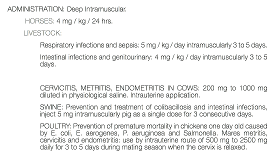 ADMINISTRATION: Deep Intramuscular. HORSES: 4 mg / kg / 24 hrs. LIVESTOCK: Respiratory infections and sepsis: 5 mg / kg / day intramuscularly 3 to 5 days. Intestinal infections and genitourinary: 4 mg / kg / day intramuscularly 3 to 5 days. CERVICITIS, METRITIS, ENDOMETRITIS IN COWS: 200 mg to 1000 mg diluted in physiological saline. Intrauterine application. SWINE: Prevention and treatment of colibacillosis and intestinal infections, inject 5 mg intramuscularly pig as a single dose for 3 consecutive days. POULTRY: Prevention of premature mortality in chickens one day old caused by E. coli, E. aerogenes, P. aeruginosa and Salmonella. Mares metritis, cervicitis and endometritis: use by intrauterine route of 500 mg to 2500 mg daily for 3 to 5 days during mating season when the cervix is relaxed. 