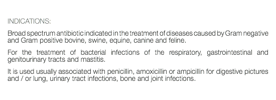  INDICATIONS: Broad spectrum antibiotic indicated in the treatment of diseases caused by Gram negative and Gram positive bovine, swine, equine, canine and feline. For the treatment of bacterial infections of the respiratory, gastrointestinal and genitourinary tracts and mastitis. It is used usually associated with penicillin, amoxicillin or ampicillin for digestive pictures and / or lung, urinary tract infections, bone and joint infections.