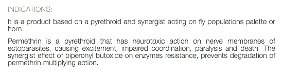 INDICATIONS: It is a product based on a pyrethroid and synergist acting on fly populations palette or horn. Permethrin is a pyrethroid that has neurotoxic action on nerve membranes of ectoparasites, causing excitement, impaired coordination, paralysis and death. The synergist effect of piperonyl butoxide on enzymes resistance, prevents degradation of permethrin multiplying action. 