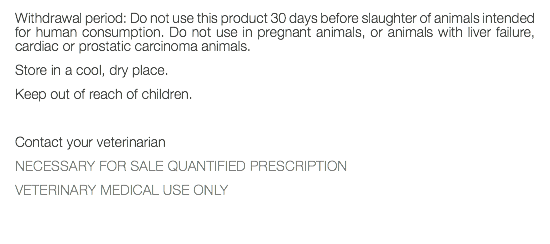 Withdrawal period: Do not use this product 30 days before slaughter of animals intended for human consumption. Do not use in pregnant animals, or animals with liver failure, cardiac or prostatic carcinoma animals. Store in a cool, dry place. Keep out of reach of children. Contact your veterinarian NECESSARY FOR SALE QUANTIFIED PRESCRIPTION VETERINARY MEDICAL USE ONLY 