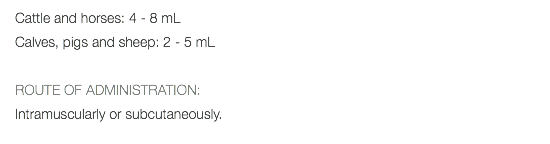 Cattle and horses: 4 - 8 mL Calves, pigs and sheep: 2 - 5 mL ROUTE OF ADMINISTRATION: Intramuscularly or subcutaneously. 