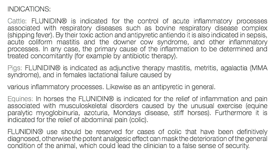 INDICATIONS: Cattle: FLUNIDIN® is indicated for the control of acute inflammatory processes associated with respiratory diseases such as bovine respiratory disease complex (shipping fever). By their toxic action and antipyretic antiendo it is also indicated in sepsis, acute coliform mastitis and the downer cow syndrome, and other inflammatory processes. In any case, the primary cause of the inflammation to be determined and treated concomitantly (for example by antibiotic therapy). Pigs: FLUNIDIN® is indicated as adjunctive therapy mastitis, metritis, agalactia (MMA syndrome), and in females lactational failure caused by various inflammatory processes. Likewise as an antipyretic in general. Equines: In horses the FLUNIDIN® is indicated for the relief of inflammation and pain associated with musculoskeletal disorders caused by the unusual exercise (equine paralytic myoglobinuria, azoturia, Mondays disease, stiff horses). Furthermore it is indicated for the relief of abdominal pain (colic). FLUNIDIN® use should be reserved for cases of colic that have been definitively diagnosed, otherwise the potent analgesic effect can mask the deterioration of the general condition of the animal, which could lead the clinician to a false sense of security. 