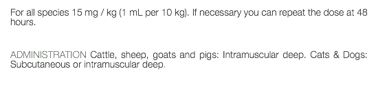 For all species 15 mg / kg (1 mL per 10 kg). If necessary you can repeat the dose at 48 hours. ADMINISTRATION Cattle, sheep, goats and pigs: Intramuscular deep. Cats & Dogs: Subcutaneous or intramuscular deep. 