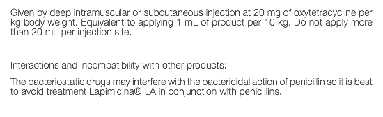 Given by deep intramuscular or subcutaneous injection at 20 mg of oxytetracycline per kg body weight. Equivalent to applying 1 mL of product per 10 kg. Do not apply more than 20 mL per injection site. Interactions and incompatibility with other products: The bacteriostatic drugs may interfere with the bactericidal action of penicillin so it is best to avoid treatment Lapimicina® LA in conjunction with penicillins. 