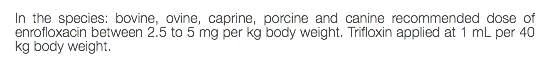 In the species: bovine, ovine, caprine, porcine and canine recommended dose of enrofloxacin between 2.5 to 5 mg per kg body weight. Trifloxin applied at 1 mL per 40 kg body weight.