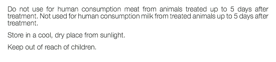 Do not use for human consumption meat from animals treated up to 5 days after treatment. Not used for human consumption milk from treated animals up to 5 days after treatment. Store in a cool, dry place from sunlight. Keep out of reach of children. 