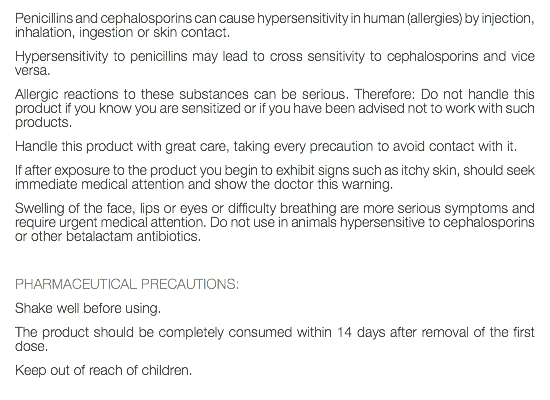 Penicillins and cephalosporins can cause hypersensitivity in human (allergies) by injection, inhalation, ingestion or skin contact. Hypersensitivity to penicillins may lead to cross sensitivity to cephalosporins and vice versa. Allergic reactions to these substances can be serious. Therefore: Do not handle this product if you know you are sensitized or if you have been advised not to work with such products. Handle this product with great care, taking every precaution to avoid contact with it. If after exposure to the product you begin to exhibit signs such as itchy skin, should seek immediate medical attention and show the doctor this warning. Swelling of the face, lips or eyes or difficulty breathing are more serious symptoms and require urgent medical attention. Do not use in animals hypersensitive to cephalosporins or other betalactam antibiotics. PHARMACEUTICAL PRECAUTIONS: Shake well before using. The product should be completely consumed within 14 days after removal of the first dose. Keep out of reach of children. 