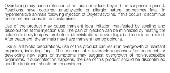 Overdosing may cause retention of antibiotic residues beyond the suspension period. Reactions have occurred anaphylactic or allergic nature, sometimes fatal, in hypersensitive animals following injection of Oxytetracycline. If this occurs, discontinue treatment and consider antihistamines. Use of the product may cause transient local irritation manifested by swelling and discoloration at the injection site. The pain of injection can be minimized by heating the solution to body temperature before administration and avoiding a bad technique injected. After treatment, the animals may have transient hemoglobinuria. Like all antibiotic preparations, use of this product can result in overgrowth of resistant organism, including fungi. The absence of a favorable response after treatment, or developing new signs or symptoms may suggest overgrowth of non-susceptible organisms. If superinfection happens, the use of this product should be discontinued and the treatment should be reconsidered. 