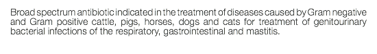 Broad spectrum antibiotic indicated in the treatment of diseases caused by Gram negative and Gram positive cattle, pigs, horses, dogs and cats for treatment of genitourinary bacterial infections of the respiratory, gastrointestinal and mastitis. 