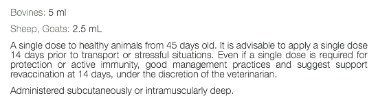 Bovines: 5 ml Sheep, Goats: 2.5 mL A single dose to healthy animals from 45 days old. It is advisable to apply a single dose 14 days prior to transport or stressful situations. Even if a single dose is required for protection or active immunity, good management practices and suggest support revaccination at 14 days, under the discretion of the veterinarian. Administered subcutaneously or intramuscularly deep. 