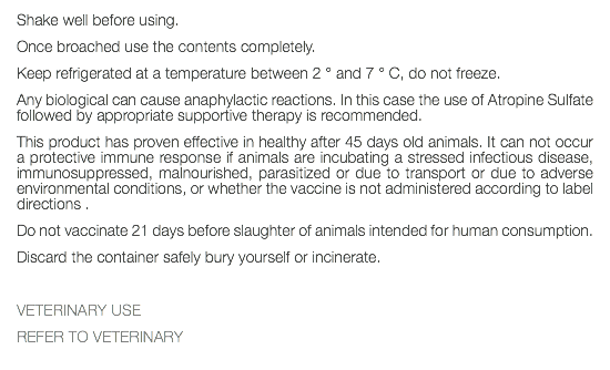 Shake well before using. Once broached use the contents completely. Keep refrigerated at a temperature between 2 ° and 7 ° C, do not freeze. Any biological can cause anaphylactic reactions. In this case the use of Atropine Sulfate followed by appropriate supportive therapy is recommended. This product has proven effective in healthy after 45 days old animals. It can not occur a protective immune response if animals are incubating a stressed infectious disease, immunosuppressed, malnourished, parasitized or due to transport or due to adverse environmental conditions, or whether the vaccine is not administered according to label directions . Do not vaccinate 21 days before slaughter of animals intended for human consumption. Discard the container safely bury yourself or incinerate. VETERINARY USE REFER TO VETERINARY 