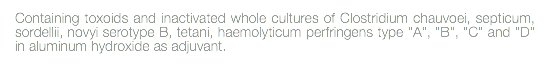 Containing toxoids and inactivated whole cultures of Clostridium chauvoei, septicum, sordellii, novyi serotype B, tetani, haemolyticum perfringens type "A", "B", "C" and "D" in aluminum hydroxide as adjuvant. 