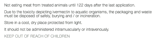 Not eating meat from treated animals until 122 days after the last application. Due to the toxicity depicting ivermectin to aquatic organisms, the packaging and waste must be disposed of safely, burying and / or incineration. Store in a cool, dry place protected from light. It should not be administered intramuscularly or intravenously. KEEP OUT OF REACH OF CHILDREN 