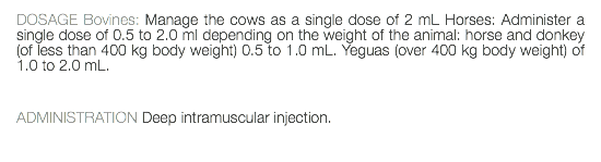 DOSAGE Bovines: Manage the cows as a single dose of 2 mL Horses: Administer a single dose of 0.5 to 2.0 ml depending on the weight of the animal: horse and donkey (of less than 400 kg body weight) 0.5 to 1.0 mL. Yeguas (over 400 kg body weight) of 1.0 to 2.0 mL. ADMINISTRATION Deep intramuscular injection. 