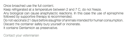  Once broached use the full content. Keep refrigerated at a temperature between 2 and 7 C, do not freeze. Any biological can cause anaphylactic reactions. In this case the use of epinephrine followed by supportive therapy is recommended. Do not vaccinate 21 days before slaughter of animals intended for human consumption. Discard the container safely bury yourself or incinerate. It contains Gentamicin as preservative. Contact your veterinarian 