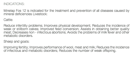 INDICATIONS: Minelap Fos 12 is indicated for the treatment and prevention of all diseases caused by mineral deficiencies Livestock: Cattle: Reduce infertility problems; Improves physical development; Reduces the incidence of weak or stillborn calves; Improved feed conversion; Assists in obtaining better quality meat; Decreases non - infectious abortions; Avoids the problems of milk fever and other metabolic disorders. Sheep and goats: Improving fertility; Improves performance of wool, meat and milk; Reduces the incidence of infectious and metabolic disorders; Reduces the number of weak offspring. 