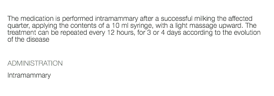  The medication is performed intramammary after a successful milking the affected quarter, applying the contents of a 10 ml syringe, with a light massage upward. The treatment can be repeated every 12 hours, for 3 or 4 days according to the evolution of the disease ADMINISTRATION Intramammary 