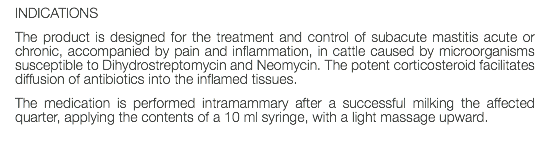 INDICATIONS The product is designed for the treatment and control of subacute mastitis acute or chronic, accompanied by pain and inflammation, in cattle caused by microorganisms susceptible to Dihydrostreptomycin and Neomycin. The potent corticosteroid facilitates diffusion of antibiotics into the inflamed tissues. The medication is performed intramammary after a successful milking the affected quarter, applying the contents of a 10 ml syringe, with a light massage upward. 