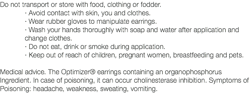 Do not transport or store with food, clothing or fodder. · Avoid contact with skin, you and clothes. · Wear rubber gloves to manipulate earrings. · Wash your hands thoroughly with soap and water after application and change clothes. · Do not eat, drink or smoke during application. · Keep out of reach of children, pregnant women, breastfeeding and pets. Medical advice. The Optimizer® earrings containing an organophosphorus Ingredient. In case of poisoning, it can occur cholinesterase inhibition. Symptoms of Poisoning: headache, weakness, sweating, vomiting. 