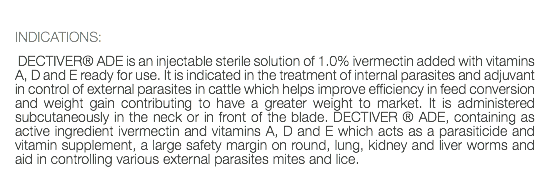  INDICATIONS: DECTIVER® ADE is an injectable sterile solution of 1.0% ivermectin added with vitamins A, D and E ready for use. It is indicated in the treatment of internal parasites and adjuvant in control of external parasites in cattle which helps improve efficiency in feed conversion and weight gain contributing to have a greater weight to market. It is administered subcutaneously in the neck or in front of the blade. DECTIVER ® ADE, containing as active ingredient ivermectin and vitamins A, D and E which acts as a parasiticide and vitamin supplement, a large safety margin on round, lung, kidney and liver worms and aid in controlling various external parasites mites and lice. 