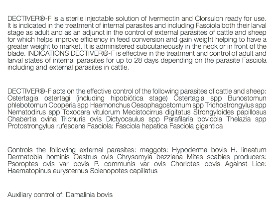 DECTIVER®-F is a sterile injectable solution of Ivermectin and Clorsulon ready for use. It is indicated in the treatment of internal parasites and including Fasciola both their larval stage as adult and as an adjunct in the control of external parasites of cattle and sheep for which helps improve efficiency in feed conversion and gain weight helping to have a greater weight to market. It is administered subcutaneously in the neck or in front of the blade. INDICATIONS DECTIVER®-F is effective in the treatment and control of adult and larval states of internal parasites for up to 28 days depending on the parasite Fasciola including and external parasites in cattle. DECTIVER®-F acts on the effective control of the following parasites of cattle and sheep: Ostertagia ostertagi (including hipobiótica stage) Ostertagia spp Bunostomun phlebotomun Cooperia spp Haemonchus Oesophagostomum spp Trichostrongylus spp Nematodirus spp Toxocara vitulorum Mecistocirrus digitatus Strongyloides papillosus Chabertia ovina Trichuris ovis Dictyocaulus spp Parafilaria bovicola Thelazia spp Protostrongylus rufescens Fasciola: Fasciola hepatica Fasciola gigantica Controls the following external parasites: maggots: Hypoderma bovis H. lineatum Dermatobia hominis Oestrus ovis Chrysomyia bezziana Mites scabies producers: Psoroptes ovis var bovis P. communis var ovis Choriotes bovis Against Lice: Haematopinus eurysternus Solenopotes capillatus Auxiliary control of: Damalinia bovis 