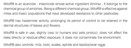 Mitoff® is an acaricide - insecticide whose active ingredient Amitraz ; It belongs to the chemical group of amidines. Being a different chemical group, Mitoff® is effective against mites and insect populations that have developed resistance to other pesticides. Mitoff® has traslaminar activity, prolonging its period of control to be retained in the dermal structures of leaves and flowers. Mitoff® is safe in use, slightly toxic to humans and pets product, does not affect the bees directly or residual effect exposure. It does not contaminate the environment. Mitoff® also controls: mite, bold, scales, aphids and lepidopteran eggs.