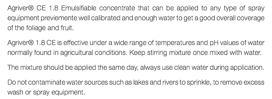 Agriver® CE 1.8 Emulsifiable concentrate that can be applied to any type of spray equipment previemente well calibrated and enough water to get a good overall coverage of the foliage and fruit. Agriver® 1.8 CE is effective under a wide range of temperatures and pH values of water normally found in agricultural conditions. Keep stirring mixture once mixed with water. The mixture should be applied the same day, always use clean water during application. Do not contaminate water sources such as lakes and rivers to sprinkle, to remove excess wash or spray equipment.