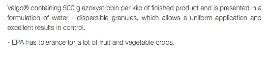 Valgo® containing 500 g azoxystrobin per kilo of finished product and is presented in a formulation of water - dispersible granules, which allows a uniform application and excellent results in control. - EPA has tolerance for a lot of fruit and vegetable crops.