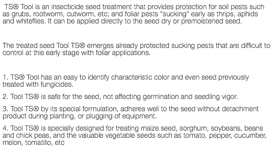  TS® Tool is an insecticide seed treatment that provides protection for soil pests such as grubs, rootworm, cutworm, etc; and foliar pests "sucking" early as thrips, aphids and whiteflies. It can be applied directly to the seed dry or premoistened seed. The treated seed Tool TS® emerges already protected sucking pests that are difficult to control at this early stage with foliar applications. 1. TS® Tool has an easy to identify characteristic color and even seed previously treated with fungicides. 2. Tool TS® is safe for the seed, not affecting germination and seedling vigor. 3. Tool TS® by its special formulation, adheres well to the seed without detachment product during planting, or plugging of equipment. 4. Tool TS® is specially designed for treating maize seed, sorghum, soybeans, beans and chick peas, and the valuable vegetable seeds such as tomato, pepper, cucumber, melon, tomatillo, etc