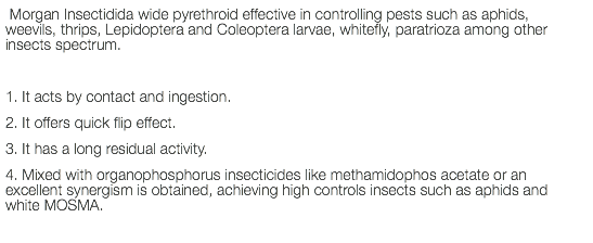  Morgan Insectidida wide pyrethroid effective in controlling pests such as aphids, weevils, thrips, Lepidoptera and Coleoptera larvae, whitefly, paratrioza among other insects spectrum. 1. It acts by contact and ingestion. 2. It offers quick flip effect. 3. It has a long residual activity. 4. Mixed with organophosphorus insecticides like methamidophos acetate or an excellent synergism is obtained, achieving high controls insects such as aphids and white MOSMA. 