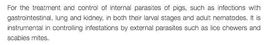 For the treatment and control of internal parasites of pigs, such as infections with gastrointestinal, lung and kidney, in both their larval stages and adult nematodes. It is instrumental in controlling infestations by external parasites such as lice chewers and scabies mites.