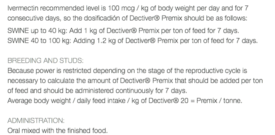 Ivermectin recommended level is 100 mcg / kg of body weight per day and for 7 consecutive days, so the dosificadión of Dectiver® Premix should be as follows: SWINE up to 40 kg: Add 1 kg of Dectiver® Premix per ton of feed for 7 days. SWINE 40 to 100 kg: Adding 1.2 kg of Dectiver® Premix per ton of feed for 7 days. BREEDING AND STUDS: Because power is restricted depending on the stage of the reproductive cycle is necessary to calculate the amount of Dectiver® Premix that should be added per ton of feed and should be administered continuously for 7 days. Average body weight / daily feed intake / kg of Dectiver® 20 = Premix / tonne. ADMINISTRATION: Oral mixed with the finished food.