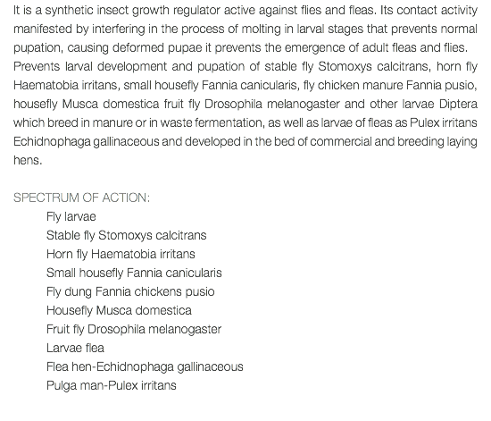 It is a synthetic insect growth regulator active against flies and fleas. Its contact activity manifested by interfering in the process of molting in larval stages that prevents normal pupation, causing deformed pupae it prevents the emergence of adult fleas and flies. Prevents larval development and pupation of stable fly Stomoxys calcitrans, horn fly Haematobia irritans, small housefly Fannia canicularis, fly chicken manure Fannia pusio, housefly Musca domestica fruit fly Drosophila melanogaster and other larvae Diptera which breed in manure or in waste fermentation, as well as larvae of fleas as Pulex irritans Echidnophaga gallinaceous and developed in the bed of commercial and breeding laying hens. SPECTRUM OF ACTION: Fly larvae Stable fly Stomoxys calcitrans Horn fly Haematobia irritans Small housefly Fannia canicularis Fly dung Fannia chickens pusio Housefly Musca domestica Fruit fly Drosophila melanogaster Larvae flea Flea hen-Echidnophaga gallinaceous Pulga man-Pulex irritans