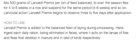 Mix 500 grams of Larvakill Premix per ton of feed balanced, to start the season flies for 4 to 6 weeks in a row and suspend for the same period (4-6 weeks) and so on. Larvicidal action Larvakill Premix begins to observe three to five days after application. HOW TO USE: Larvakill Premix is added to the balanced feed of laying during processing. Hens ingest each daily ration, being eliminated in feces, where it acts on the larvae of flies and fleas that develop in manure and in bed of birds respectively.