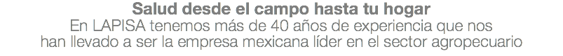 Salud desde el campo hasta tu hogar En LAPISA tenemos más de 40 años de experiencia que nos han llevado a ser la empresa mexicana líder en el sector agropecuario