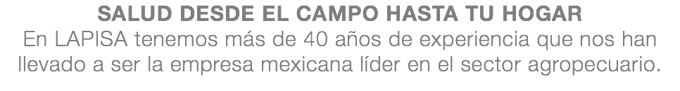 SALUD DESDE EL CAMPO HASTA TU HOGAR En LAPISA tenemos más de 40 años de experiencia que nos han llevado a ser la empresa mexicana líder en el sector agropecuario.