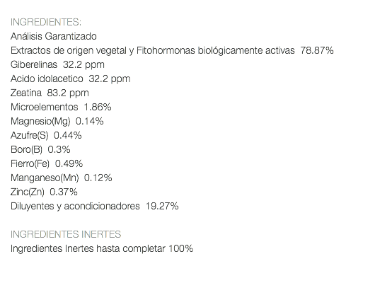  INGREDIENTES: Análisis Garantizado Extractos de origen vegetal y Fitohormonas biológicamente activas 78.87% Giberelinas 32.2 ppm Acido idolacetico 32.2 ppm Zeatina 83.2 ppm Microelementos 1.86% Magnesio(Mg) 0.14% Azufre(S) 0.44% Boro(B) 0.3% Fierro(Fe) 0.49% Manganeso(Mn) 0.12% Zinc(Zn) 0.37% Diluyentes y acondicionadores 19.27% INGREDIENTES INERTES Ingredientes Inertes hasta completar 100%