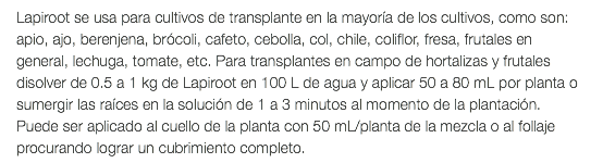Lapiroot se usa para cultivos de transplante en la mayoría de los cultivos, como son: apio, ajo, berenjena, brócoli, cafeto, cebolla, col, chile, coliflor, fresa, frutales en general, lechuga, tomate, etc. Para transplantes en campo de hortalizas y frutales disolver de 0.5 a 1 kg de Lapiroot en 100 L de agua y aplicar 50 a 80 mL por planta o sumergir las raíces en la solución de 1 a 3 minutos al momento de la plantación. Puede ser aplicado al cuello de la planta con 50 mL/planta de la mezcla o al follaje procurando lograr un cubrimiento completo.