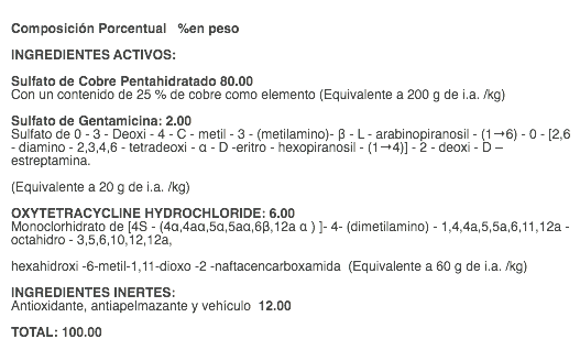  Composición Porcentual %en peso INGREDIENTES ACTIVOS: Sulfato de Cobre Pentahidratado 80.00 Con un contenido de 25 % de cobre como elemento (Equivalente a 200 g de i.a. /kg) Sulfato de Gentamicina: 2.00 Sulfato de 0 - 3 - Deoxi - 4 - C - metil - 3 - (metilamino)- β - L - arabinopiranosil - (1→6) - 0 - [2,6 - diamino - 2,3,4,6 - tetradeoxi - α - D -eritro - hexopiranosil - (1→4)] - 2 - deoxi - D – estreptamina. (Equivalente a 20 g de i.a. /kg) OXYTETRACYCLINE HYDROCHLORIDE: 6.00 Monoclorhidrato de [4S - (4α,4aα,5α,5aα,6β,12a α ) ]- 4- (dimetilamino) - 1,4,4a,5,5a,6,11,12a - octahidro - 3,5,6,10,12,12a, hexahidroxi -6-metil-1,11-dioxo -2 -naftacencarboxamida (Equivalente a 60 g de i.a. /kg) INGREDIENTES INERTES: Antioxidante, antiapelmazante y vehículo 12.00 TOTAL: 100.00