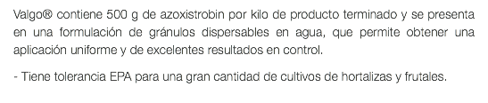 Valgo® contiene 500 g de azoxistrobin por kilo de producto terminado y se presenta en una formulación de gránulos dispersables en agua, que permite obtener una aplicación uniforme y de excelentes resultados en control. - Tiene tolerancia EPA para una gran cantidad de cultivos de hortalizas y frutales.